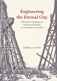 Title: Engineering the Eternal City: Infrastructure, Topography, and the Culture of Knowledge in Late Sixteenth-Century Rome, Author: Pamela O. Long
