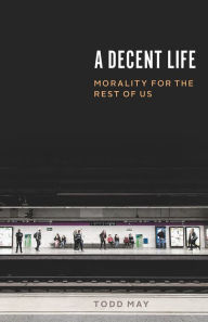 Title: A Decent Life: Morality for the Rest of Us, Author: Todd May