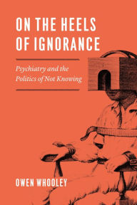 Title: On the Heels of Ignorance: Psychiatry and the Politics of Not Knowing, Author: Owen Whooley