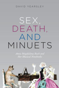 Title: Sex, Death, and Minuets: Anna Magdalena Bach and Her Musical Notebooks, Author: David Yearsley