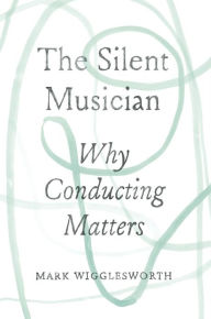 Title: The Silent Musician: Why Conducting Matters, Author: Mark Wigglesworth