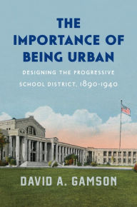 Title: The Importance of Being Urban: Designing the Progressive School District, 1890-1940, Author: David A. Gamson