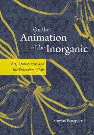 Title: On the Animation of the Inorganic: Art, Architecture, and the Extension of Life, Author: Spyros Papapetros