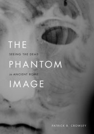 Title: The Phantom Image: Seeing the Dead in Ancient Rome, Author: Patrick R. Crowley