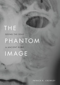 Title: The Phantom Image: Seeing the Dead in Ancient Rome, Author: Patrick R. Crowley