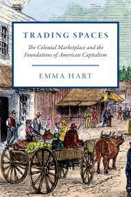 Title: Trading Spaces: The Colonial Marketplace and the Foundations of American Capitalism, Author: Emma Hart