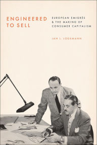 Title: Engineered to Sell: European Émigrés and the Making of Consumer Capitalism, Author: Jan L. Logemann