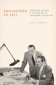Title: Engineered to Sell: European Émigrés and the Making of Consumer Capitalism, Author: Jan L. Logemann