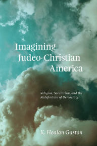 Title: Imagining Judeo-Christian America: Religion, Secularism, and the Redefinition of Democracy, Author: K. Healan Gaston