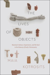 Title: The Lives of Objects: Material Culture, Experience, and the Real in the History of Early Christianity, Author: Maia Kotrosits