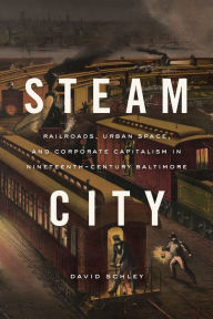 Title: Steam City: Railroads, Urban Space, and Corporate Capitalism in Nineteenth-Century Baltimore, Author: David Schley