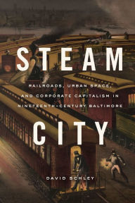 Title: Steam City: Railroads, Urban Space, and Corporate Capitalism in Nineteenth-Century Baltimore, Author: David Schley