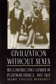 Title: Civilization without Sexes: Reconstructing Gender in Postwar France, 1917-1927 / Edition 2, Author: Mary Louise Roberts