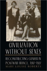 Title: Civilization without Sexes: Reconstructing Gender in Postwar France, 1917-1927, Author: Mary Louise Roberts