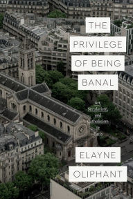 Title: The Privilege of Being Banal: Art, Secularism, and Catholicism in Paris, Author: Elayne Oliphant