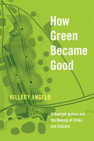 Title: How Green Became Good: Urbanized Nature and the Making of Cities and Citizens, Author: Hillary Angelo