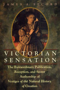 Title: Victorian Sensation: The Extraordinary Publication, Reception, and Secret Authorship of Vestiges of the Natural History of Creation, Author: James A. Secord