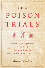 Title: The Poison Trials: Wonder Drugs, Experiment, and the Battle for Authority in Renaissance Science, Author: Alisha Rankin