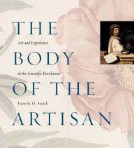 Title: The Body of the Artisan: Art and Experience in the Scientific Revolution, Author: Pamela H. Smith