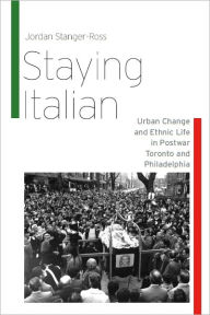 Title: Staying Italian: Urban Change and Ethnic Life in Postwar Toronto and Philadelphia, Author: Jordan Stanger-Ross