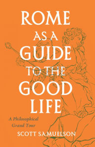 Title: Rome as a Guide to the Good Life: A Philosophical Grand Tour, Author: Scott Samuelson