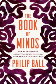 Title: The Book of Minds: How to Understand Ourselves and Other Beings, from Animals to AI to Aliens, Author: Philip Ball