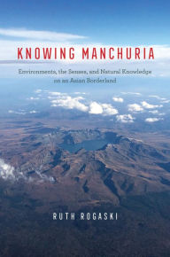 Title: Knowing Manchuria: Environments, the Senses, and Natural Knowledge on an Asian Borderland, Author: Ruth Rogaski