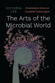 Title: The Arts of the Microbial World: Fermentation Science in Twentieth-Century Japan, Author: Victoria Lee