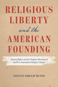 Title: Religious Liberty and the American Founding: Natural Rights and the Original Meanings of the First Amendment Religion Clauses, Author: Vincent Phillip Muñoz