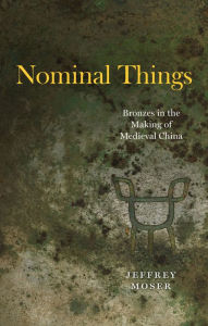 Title: Nominal Things: Bronzes in the Making of Medieval China, Author: Jeffrey Moser
