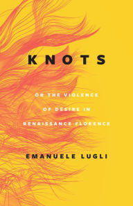 Title: Knots, or the Violence of Desire in Renaissance Florence, Author: Emanuele Lugli