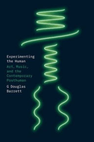 Title: Experimenting the Human: Art, Music, and the Contemporary Posthuman, Author: G Douglas Barrett