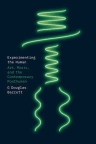 Title: Experimenting the Human: Art, Music, and the Contemporary Posthuman, Author: G Douglas Barrett