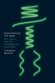 Title: Experimenting the Human: Art, Music, and the Contemporary Posthuman, Author: G Douglas Barrett