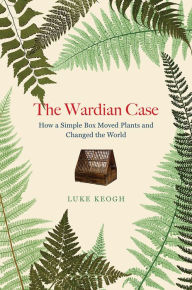 Title: The Wardian Case: How a Simple Box Moved Plants and Changed the World, Author: Luke Keogh