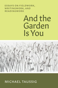 Title: And the Garden Is You: Essays on Fieldwork, Writingwork, and Readingwork, Author: Michael Taussig