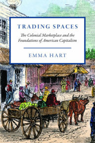 Title: Trading Spaces: The Colonial Marketplace and the Foundations of American Capitalism, Author: Emma Hart