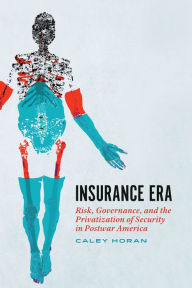 Title: Insurance Era: Risk, Governance, and the Privatization of Security in Postwar America, Author: Caley Horan