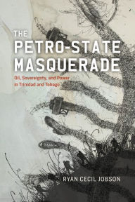 Title: The Petro-state Masquerade: Oil, Sovereignty, and Power in Trinidad and Tobago, Author: Ryan Cecil Jobson