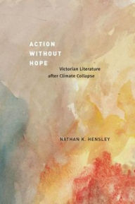 Title: Action without Hope: Victorian Literature after Climate Collapse, Author: Nathan K. Hensley