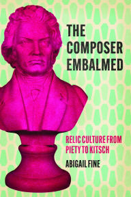 Title: The Composer Embalmed: Relic Culture from Piety to Kitsch, Author: Abigail Fine