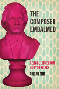 Title: The Composer Embalmed: Relic Culture from Piety to Kitsch, Author: Abigail Fine