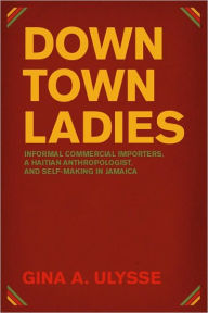 Title: Downtown Ladies: Informal Commercial Importers, a Haitian Anthropologist and Self-Making in Jamaica, Author: Gina A. Ulysse