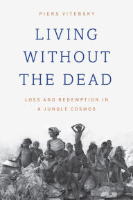 Title: Living without the Dead: Loss and Redemption in a Jungle Cosmos, Author: Piers Vitebsky