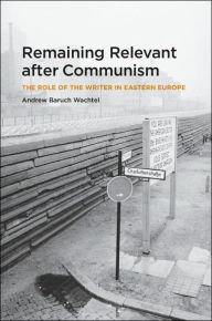 Title: Remaining Relevant after Communism: The Role of the Writer in Eastern Europe, Author: Andrew Baruch Wachtel