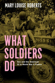 Title: What Soldiers Do: Sex and the American GI in World War II France, Author: Mary Louise Roberts