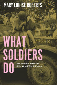 Title: What Soldiers Do: Sex and the American GI in World War II France, Author: Mary Louise Roberts