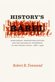 Title: History's Babel: Scholarship, Professionalization, and the Historical Enterprise in the United States, 1880 - 1940, Author: Robert B. Townsend