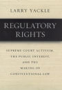 Regulatory Rights: Supreme Court Activism, the Public Interest, and the Making of Constitutional Law