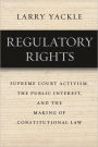 Regulatory Rights: Supreme Court Activism, the Public Interest, and the Making of Constitutional Law